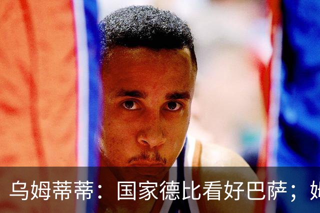 乌姆蒂蒂：国家德比看好巴萨；姆巴佩配得上金球奖