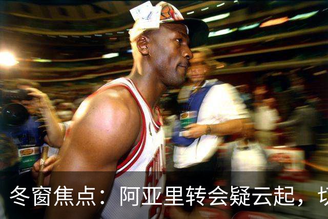 冬窗焦点：阿亚里转会疑云起，切尔西成最大抢手热门