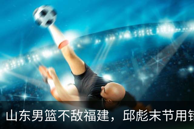 山东男篮不敌福建，邱彪末节用错人，王岚嵚空砍15+12，班顿只打了7分钟