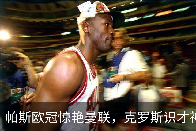 帕斯欧冠惊艳曼联，克罗斯识才神准，皇马回购成悬念