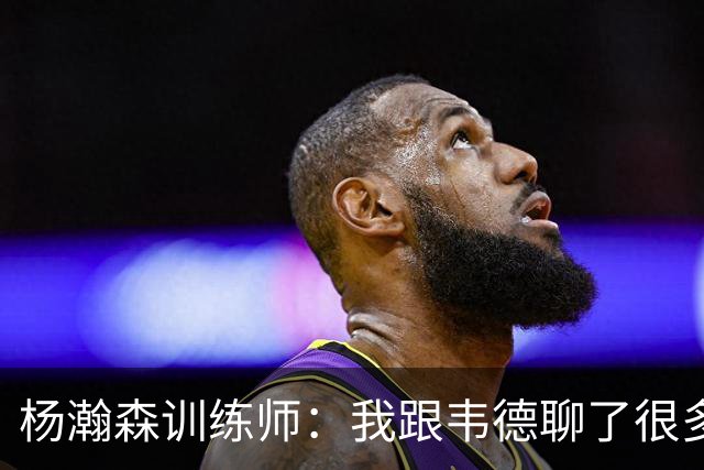 杨瀚森训练师：我跟韦德聊了很多，想着怎么能让瀚森更强