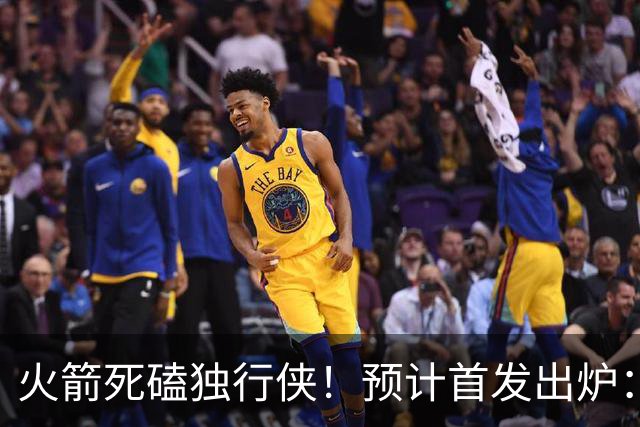 火箭死磕独行侠！预计首发出炉：单控卫搭配4前锋，饼皇再任替补